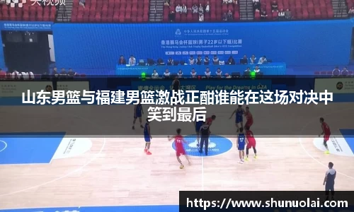 山东男篮与福建男篮激战正酣谁能在这场对决中笑到最后